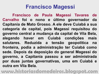 www.historiasdomedeiros.blogspot.com
Essas iniciativas de cunho modernizador e
científico demandaram altos gastos, sem que
houvesse tempo hábil para o retorno de capital.
Assim, Oeynhausen deixou o governo (1819), com um
significativo déficit. Essa situação não foi específica
de sua administração, visto que os governantes
anteriores também reclamavam da pobreza da
Capitania e falta de numerário nos cofres públicos.
De Cuiabá, João Carlos Augusto Oeynhausen de
Gravemberg foi nomeado capitão-general de São
Paulo, onde permaneceu até a abdicação de Dom
Pedro I (1831). Durante o Primeiro Império, foi
agraciado com o título de Marquês de Aracati, tendo
seguido, com o ex-imperador, para Portugal. De lá, foi
nomeado para governar Moçambique, onde faleceu a
28 de março de 1838.
 