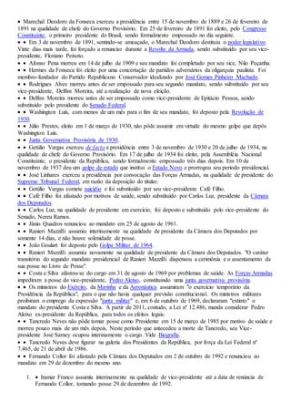  Marechal Deodoro da Fonseca exerceu a presidência entre 15 de novembro de 1889 e 26 de fevereiro de
1891 na qualidade de chefe do Governo Provisório. Em 25 de fevereiro de 1891 foi eleito, pelo Congresso
Constituinte, o primeiro presidente do Brasil, sendo formalmente empossado no dia seguinte.
  Em 3 de novembro de 1891, sentindo-se ameaçado, o Marechal Deodoro destituiu o poder legislativo.
Vinte dias mais tarde, foi forçado a renunciar durante a Revolta da Armada, sendo substituído por seu vice-
presidente, Floriano Peixoto.
  Afonso Pena morreu em 14 de julho de 1909 e seu mandato foi completado por seu vice, Nilo Peçanha.
  Hermes da Fonseca foi eleito por uma concertação de partidos adversários da oligarquia paulista. Foi
membro-fundador do Partido Republicano Conservador idealizado por José Gomes Pinheiro Machado.
  Rodrigues Alves morreu antes de ser empossado para seu segundo mandato, sendo substituído por seu
vice-presidente, Delfim Moreira, até a realização de nova eleição.
  Delfim Moreira morreu antes de ser empossado como vice-presidente de Epitácio Pessoa, sendo
substituído pelo presidente do Senado Federal.
  Washington Luís, com menos de um mês para o fim de seu mandato, foi deposto pela Revolução de
1930.
  Júlio Prestes, eleito em 1 de março de 1930, não pôde assumir em virtude do mesmo golpe que depôs
Washington Luís.
  Junta Governativa Provisória de 1930.
  Getúlio Vargas exerceu de facto a presidência entre 3 de novembro de 1930 e 20 de julho de 1934, na
qualidade de chefe do Governo Provisório. Em 17 de julho de 1934 foi eleito, pela Assembléia Nacional
Constituinte, o presidente da República, sendo formalmente empossado três dias depois. Em 10 de
novembro de 1937 deu um golpe de estado que institui o Estado Novo e prorrogou seu período presidencial.
  José Linhares exerceu a presidência por convocação das Forças Armadas, na qualidade de presidente do
Supremo Tribunal Federal, em razão da deposição do titular.
  Getúlio Vargas comete suicídio e foi substituído por seu vice-presidente Café Filho.
  Café Filho foi afastado por motivos de saúde, sendo substituído por Carlos Luz, presidente da Câmara
dos Deputados.
  Carlos Luz, na qualidade de presidente em exercício, foi deposto e substituído pelo vice-presidente do
Senado, Nereu Ramos.
  Jânio Quadros renunciou ao mandato em 25 de agosto de 1961.
  Ranieri Mazzilli assumiu interinamente na qualidade de presidente da Câmara dos Deputados por
somente 14 dias, e não houve solenidade de posse.
  João Goulart foi deposto pelo Golpe Militar de 1964.
  Ranieri Mazzilli assumiu novamente na qualidade de presidente da Câmara dos Deputados. "O caráter
transitório do segundo mandato presidencial de Ranieri Mazzilli dispensou a cerimônia e o assentamento da
sua posse no Livro de Posse".
  Costa e Silva afastou-se do cargo em 31 de agosto de 1969 por problemas de saúde. As Forças Armadas
impediram a posse do vice-presidente, Pedro Aleixo, constituindo uma junta governativa provisória.
  Os ministros do Exército, da Marinha e da Aeronáutica assumiram "o exercício temporário da
Presidência da República", para o que não havia qualquer previsão constitucional. Os ministros militares
proibiram o emprego da expressão "junta militar" e, em 6 de outubro de 1969, declararam "extinto" o
mandato do presidente Costa e Silva. A partir de 2011, contudo, a Lei nº 12.486, manda considerar Pedro
Aleixo ex-presidente da República, para todos os efeitos legais.
  Tancredo Neves não pôde tomar posse como Presidente em 15 de março de 1985 por motivo de saúde e
morreu pouco mais de um mês depois. Neste período que antecedeu a morte de Tancredo, seu Vice-
presidente José Sarney ocupou interinamente o cargo. Vide Biografia.
  Tancredo Neves deve figurar na galeria dos Presidentes da República, por força da Lei Federal nº
7.465, de 21 de abril de 1986.
  Fernando Collor foi afastado pela Câmara dos Deputados em 2 de outubro de 1992 e renunciou ao
mandato em 29 de dezembro do mesmo ano.
1.  Itamar Franco assumiu interinamente na qualidade de vice-presidente até a data de renúncia de
Fernando Collor, tomando posse 29 de dezembro de 1992.
 