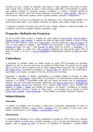 Encerrada essa fase, a política de isolamento, antes imposta à região mineradora como forma de exercer
maior controle sobre a produção de pedras e metais preciosos, ainda inibia o desenvolvimento de qualquer
outra atividade econômica de exportação, forçando a população a se dedicar a atividades agrícolas de
subsistência. Por decênios, apesar dos avanços alcançados na produção de açúcar, algodão e fumo para o
mercado interno, Minas Gerais continuou restrito às grandes fazendas, autárquicas e independentes.
A decadência do ouro levou ao esvaziamento das vilas mineradoras, com o deslocamento das famílias e seus
escravos para outras regiões, o que expandiu as fronteiras da capitania, antes restritas à região das minas.
A estagnação econômica da província, bem como de toda a colônia, continuava e somente foi rompida com
o surgimento de uma nova e dinâmica atividade exportadora, o café.
Ocupação e Definição das Fronteiras
No fim do século XVIII, começou a ocupação das atuais regiões da Zona da Mata, Norte de Minas e
Triângulo Mineiro e Alto Paranaíba. A expansão dos limites de Minas Gerais continuou ao longo do século
XIX.[3] Em 1800, definiu-se a divisa com o Espírito Santo, a qual foi estendida até a Serra dos Aimorés. Em
1816, as atuais regiões do Triângulo e Alto Paranaíba foram incorporadas a Minas Gerais transferidas da
Capitania de Goiás. Em 1824 o atual Noroeste de Minas deixou de pertencer a Pernambuco e foi
incorporado a Minas. Já a divisa com o Rio de Janeiro, estabelecida sem muita precisão desde 1709, foi
fixada em 1843[4] e, em 1857, o Vale do Jequitinhonha foi definitivamente transferido da Bahia para Minas
Gerais.
Cafeicultura
A decadência da produção aurífera nas últimas décadas do século XVIII desencadeou um movimento
migratório das vilas do ouro para outras áreas da Capitania das Minas Gerais. Nos primeiros anos do século
XIX, as lavouras de café da Capitania do Rio de Janeiro atingiram Minas Gerais pelos vales dos afluentes do
Rio Paraíba do Sul. Localizaram-se, inicialmente, na Zona da Mata, nas fazendas dos seus desbravadores,
cujas famílias eram oriundas das regiões de Vila Rica, do Serro e do Sul de Minas.
Rapidamente a cafeicultura se difundiu, transformando-se na principal atividade da Província de Minas
Gerais durante o Brasil Império e agente indutor do povoamento e do desenvolvimento da infra-estrutura de
transportes e de energia. A prosperidade trazida pelo café ensejou um primeiro surto de industrialização,
reforçado, mais tarde, pela política protecionista implementada pelo Governo Federal após a Proclamação da
República Brasileira. Juiz de Fora despontava como a principal cidade mineira à época, estimulada pela
imigração de alemães e italianos para trabalhar nas fazendas e nas fábricas. Construíram-se as primeiras
usinas hidroelétricas, ferrovias e rodovias de Minas Gerais - com destaque para as pioneiras no Brasil
Estrada União e Indústria e Usina de Marmelos - e foram fundadas suas primeiras instituições bancárias.
Industrialização
Primórdios
As indústrias daí originárias eram de pequeno e médio portes, concentradas, principalmente, nos ramos de
produtos alimentícios (laticínios e açúcar), têxteis e siderúrgicos. No setor agrícola, em menor escala, outras
culturas se desenvolveram, como o algodão, a cana-de-açúcar e cereais.
Modernização
O predomínio da cafeicultura só vai se alterar, gradualmente, no período de 1930 a 1950, com a afirmação
da natural tendência do Estado para a produção siderúrgica e com o crescente aproveitamento dos recursos
minerais. Ainda na década de 1950, no processo de substituição de importações, a indústria ampliou
 