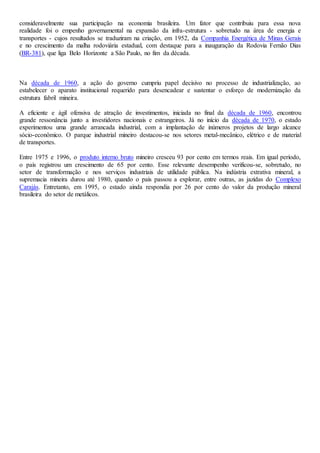 consideravelmente sua participação na economia brasileira. Um fator que contribuiu para essa nova
realidade foi o empenho governamental na expansão da infra-estrutura - sobretudo na área de energia e
transportes - cujos resultados se traduziram na criação, em 1952, da Companhia Energética de Minas Gerais
e no crescimento da malha rodoviária estadual, com destaque para a inauguração da Rodovia Fernão Dias
(BR-381), que liga Belo Horizonte a São Paulo, no fim da década.
Na década de 1960, a ação do governo cumpriu papel decisivo no processo de industrialização, ao
estabelecer o aparato institucional requerido para desencadear e sustentar o esforço de modernização da
estrutura fabril mineira.
A eficiente e ágil ofensiva de atração de investimentos, iniciada no final da década de 1960, encontrou
grande ressonância junto a investidores nacionais e estrangeiros. Já no início da década de 1970, o estado
experimentou uma grande arrancada industrial, com a implantação de inúmeros projetos de largo alcance
sócio-econômico. O parque industrial mineiro destacou-se nos setores metal-mecânico, elétrico e de material
de transportes.
Entre 1975 e 1996, o produto interno bruto mineiro cresceu 93 por cento em termos reais. Em igual período,
o país registrou um crescimento de 65 por cento. Esse relevante desempenho verificou-se, sobretudo, no
setor de transformação e nos serviços industriais de utilidade pública. Na indústria extrativa mineral, a
supremacia mineira durou até 1980, quando o país passou a explorar, entre outras, as jazidas do Complexo
Carajás. Entretanto, em 1995, o estado ainda respondia por 26 por cento do valor da produção mineral
brasileira do setor de metálicos.
 