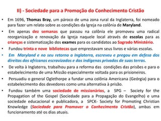 II) - Sociedade para a Promoção do Conhecimento Cristão
• Em 1696, Thomas Bray, um pároco de uma zona rural da Inglaterra, foi nomeado
para fazer um relato sobre as condições da Igreja na colônia de Maryland.
• Em apenas dez semanas que passou na colônia ele promoveu uma radical
reorganização e renovação da Igreja naquele local através de escolas para as
crianças e sistematização dos exames para os candidatos ao Sagrado Ministério.
• Fundou trinta e nove bibliotecas que emprestavam seus livros e várias escolas.
• Em Maryland e no seu retorno a Inglaterra, escreveu e pregou em defesa dos
direitas dos africanos escravizados e dos indígenas privados de suas terras.
• De volta à Inglaterra, trabalhou para a reforma das condições das prisões e para o
estabelecimento de uma Missão especialmente voltada para os prisioneiros.
• Persuadiu o general Oglethorpe a fundar uma colônia Americana (Geórgia) para o
estabelecimento dos devedores como uma alternativa à prisão.
• Fundou também uma sociedade de missionários, a SPG – Society for the
Propagation of the Gospel (Sociedade para a Propagação do Evangelho) e uma
sociedade educacional e publicadora, a SPCK- Society for Promoting Christian
Knowledge (Sociedade para Promover o Conhecimento Cristão), ambas em
funcionamento até os dias atuais.
 