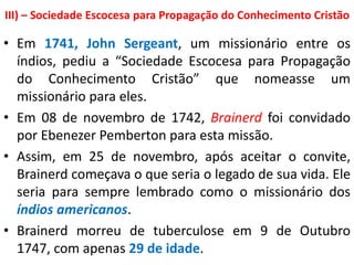 III) – Sociedade Escocesa para Propagação do Conhecimento Cristão
• Em 1741, John Sergeant, um missionário entre os
índios, pediu a “Sociedade Escocesa para Propagação
do Conhecimento Cristão” que nomeasse um
missionário para eles.
• Em 08 de novembro de 1742, Brainerd foi convidado
por Ebenezer Pemberton para esta missão.
• Assim, em 25 de novembro, após aceitar o convite,
Brainerd começava o que seria o legado de sua vida. Ele
seria para sempre lembrado como o missionário dos
índios americanos.
• Brainerd morreu de tuberculose em 9 de Outubro
1747, com apenas 29 de idade.
 