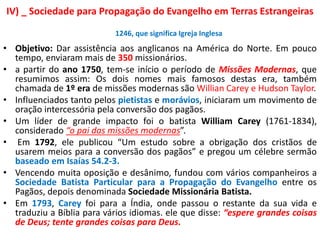 IV) _ Sociedade para Propagação do Evangelho em Terras Estrangeiras
• Objetivo: Dar assistência aos anglicanos na América do Norte. Em pouco
tempo, enviaram mais de 350 missionários.
• a partir do ano 1750, tem-se início o período de Missões Modernas, que
resumimos assim: Os dois nomes mais famosos destas era, também
chamada de 1º era de missões modernas são Willian Carey e Hudson Taylor.
• Influenciados tanto pelos pietistas e morávios, iniciaram um movimento de
oração intercessória pela conversão dos pagãos.
• Um líder de grande impacto foi o batista William Carey (1761-1834),
considerado “o pai das missões modernas”.
• Em 1792, ele publicou “Um estudo sobre a obrigação dos cristãos de
usarem meios para a conversão dos pagãos” e pregou um célebre sermão
baseado em Isaías 54.2-3.
• Vencendo muita oposição e desânimo, fundou com vários companheiros a
Sociedade Batista Particular para a Propagação do Evangelho entre os
Pagãos, depois denominada Sociedade Missionária Batista.
• Em 1793, Carey foi para a Índia, onde passou o restante da sua vida e
traduziu a Bíblia para vários idiomas. ele que disse: “espere grandes coisas
de Deus; tente grandes coisas para Deus.
1246, que significa Igreja Inglesa
 