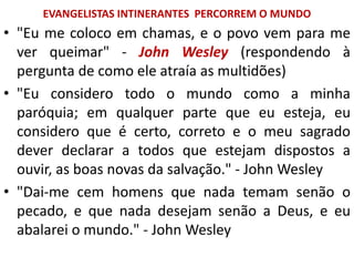 EVANGELISTAS INTINERANTES PERCORREM O MUNDO
• "Eu me coloco em chamas, e o povo vem para me
ver queimar" - John Wesley (respondendo à
pergunta de como ele atraía as multidões)
• "Eu considero todo o mundo como a minha
paróquia; em qualquer parte que eu esteja, eu
considero que é certo, correto e o meu sagrado
dever declarar a todos que estejam dispostos a
ouvir, as boas novas da salvação." - John Wesley
• "Dai-me cem homens que nada temam senão o
pecado, e que nada desejam senão a Deus, e eu
abalarei o mundo." - John Wesley
 