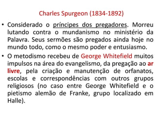 Charles Spurgeon (1834-1892)
• Considerado o príncipes dos pregadores. Morreu
lutando contra o mundanismo no ministério da
Palavra. Seus sermões são pregados ainda hoje no
mundo todo, como o mesmo poder e entusiasmo.
• O metodismo recebeu de George Whitefield muitos
impulsos na área do evangelismo, da pregação ao ar
livre, pela criação e manutenção de orfanatos,
escolas e correspondências com outros grupos
religiosos (no caso entre George Whitefield e o
pietismo alemão de Franke, grupo localizado em
Halle).
 
