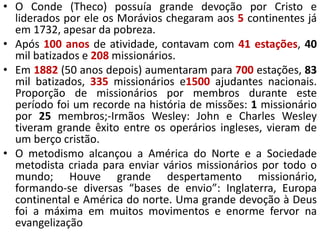 • O Conde (Theco) possuía grande devoção por Cristo e
liderados por ele os Morávios chegaram aos 5 continentes já
em 1732, apesar da pobreza.
• Após 100 anos de atividade, contavam com 41 estações, 40
mil batizados e 208 missionários.
• Em 1882 (50 anos depois) aumentaram para 700 estações, 83
mil batizados, 335 missionários e1500 ajudantes nacionais.
Proporção de missionários por membros durante este
período foi um recorde na história de missões: 1 missionário
por 25 membros;-Irmãos Wesley: John e Charles Wesley
tiveram grande êxito entre os operários ingleses, vieram de
um berço cristão.
• O metodismo alcançou a América do Norte e a Sociedade
metodista criada para enviar vários missionários por todo o
mundo; Houve grande despertamento missionário,
formando-se diversas “bases de envio”: Inglaterra, Europa
continental e América do norte. Uma grande devoção à Deus
foi a máxima em muitos movimentos e enorme fervor na
evangelização
 