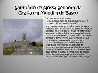 Santuário de Nossa Senhora da
 Graça em Mondim de Basto
             Situa-se no alto do Monte
             Farinha, sobranceiro a Mondim de Basto, a
             cerca de 990 metros de altitude.
             Inserido numa paisagem de grande beleza e
             rodeado pelas montanhas da Serra do Alvão, é
             um local de referência ao nível da história, da
             arqueologia, da religião e mesmo do desporto
             Quanto à arquitectura, o Santuário ... barroco
             apresenta torre sineira quadrangular e nave
             centralizada, octogonal e capela-mor e
             sacristia rectangulares. No interior tem
             coberturas em cúpulas e abóbadas de
             berço, em granito, com coro-alto de cantaria
             sobre arco abatido, dois púlpitos laterais com
             base pétrea e guarda de madeira, de acesso
             pelo interior dos muros, dois retábulos
             colaterais e o mor em talha polícroma, rococó.
 