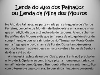 Lenda do Alto dos Palhaços
     ou Lenda da Mina dos Mouros

No Alto dos Palhaços, na parte virada para a freguesia de Vilar de
Ferreiros, concelho de Mondim de Basto, existe uma grande mina
que a tradição diz que está recheada de tesouros. A lenda chama-
lhe a Mina dos Mouros e diz que tem cerca de oito quilómetros de
comprimento e que vai sair junto do rio Tâmega, no Monte Crasto,
numa fraga que o povo chama de Furato. Diz-se também que os
mouros levavam através dessa mina os cavalos a beber da Senhora
da Graça até ao rio.
   A mina está repleta de ouro e jóias e, para lá entrar, é preciso ler
o livro de S. Cipriano ao contrário, e picar a moura encantada com
um alfinete de ouro. Quem o fizer quebra-lhe o encantamento, fica
com o tesouro e casa com ela. Só que ainda ninguém o conseguiu.
 