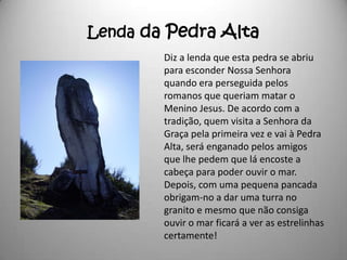 Lenda da Pedra Alta
        Diz a lenda que esta pedra se abriu
        para esconder Nossa Senhora
        quando era perseguida pelos
        romanos que queriam matar o
        Menino Jesus. De acordo com a
        tradição, quem visita a Senhora da
        Graça pela primeira vez e vai à Pedra
        Alta, será enganado pelos amigos
        que lhe pedem que lá encoste a
        cabeça para poder ouvir o mar.
        Depois, com uma pequena pancada
        obrigam-no a dar uma turra no
        granito e mesmo que não consiga
        ouvir o mar ficará a ver as estrelinhas
        certamente!
 