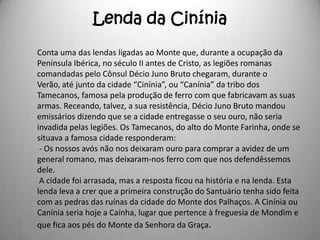 Lenda da Cinínia
Conta uma das lendas ligadas ao Monte que, durante a ocupação da
Península Ibérica, no século II antes de Cristo, as legiões romanas
comandadas pelo Cônsul Décio Juno Bruto chegaram, durante o
Verão, até junto da cidade “Cinínia”, ou “Canínia” da tribo dos
Tamecanos, famosa pela produção de ferro com que fabricavam as suas
armas. Receando, talvez, a sua resistência, Décio Juno Bruto mandou
emissários dizendo que se a cidade entregasse o seu ouro, não seria
invadida pelas legiões. Os Tamecanos, do alto do Monte Farinha, onde se
situava a famosa cidade responderam:
 - Os nossos avós não nos deixaram ouro para comprar a avidez de um
general romano, mas deixaram-nos ferro com que nos defendêssemos
dele.
 A cidade foi arrasada, mas a resposta ficou na história e na lenda. Esta
lenda leva a crer que a primeira construção do Santuário tenha sido feita
com as pedras das ruínas da cidade do Monte dos Palhaços. A Cinínia ou
Canínia seria hoje a Caínha, lugar que pertence à freguesia de Mondim e
que fica aos pés do Monte da Senhora da Graça.
 