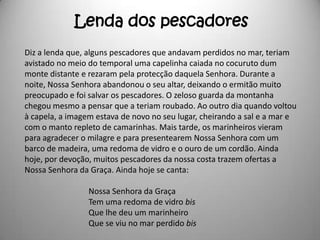 Lenda dos pescadores
Diz a lenda que, alguns pescadores que andavam perdidos no mar, teriam
avistado no meio do temporal uma capelinha caiada no cocuruto dum
monte distante e rezaram pela protecção daquela Senhora. Durante a
noite, Nossa Senhora abandonou o seu altar, deixando o ermitão muito
preocupado e foi salvar os pescadores. O zeloso guarda da montanha
chegou mesmo a pensar que a teriam roubado. Ao outro dia quando voltou
à capela, a imagem estava de novo no seu lugar, cheirando a sal e a mar e
com o manto repleto de camarinhas. Mais tarde, os marinheiros vieram
para agradecer o milagre e para presentearem Nossa Senhora com um
barco de madeira, uma redoma de vidro e o ouro de um cordão. Ainda
hoje, por devoção, muitos pescadores da nossa costa trazem ofertas a
Nossa Senhora da Graça. Ainda hoje se canta:

                 Nossa Senhora da Graça
                 Tem uma redoma de vidro bis
                 Que lhe deu um marinheiro
                 Que se viu no mar perdido bis
 