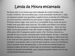 Lenda da Moura encantada
De facto este é um monte que está rodeado de muitas lendas e de
muitos mistérios. Diz uma delas que, numa enevoada manhã de S. João,
um pequeno pastor que guardava o gado lá para as bandas dos Palhaços,
viu uma enorme e estranha luz que quase o cegava completamente.
Primeiro tentou fugir, mas como se a curiosidade fosse maior do que o
medo, teve que olhar mais uma vez. Viu então uma linda e rica moura
rodeada de tesouros, que o chamava irresistivelmente. - Vem cá! Leva
todo o ouro que quiseres, mas não contes a ninguém e sobretudo não
olhes para trás! O pequeno pastor assim o fez. Encheu o bornal e a
coirada de ouro e partiu correndo pelo monte abaixo. Só que, a meio da
descida, qualquer coisa mais forte do que ele o obrigou a olhar para trás
e ver uma vez mais aquela luz maravilhosa. Depois de chegar a casa e ter
contado o acontecido, abriu o bornal para mostrar o ouro aos familiares,
mas o encanto tinha desaparecido: o ouro tinha-se transformado em
escórias (rojões de ferro) e ainda hoje se encontram espalhadas pelo
monte em grande quantidade, que o pequeno pastor deixou cair na sua
corrida desenfreada para casa.
 