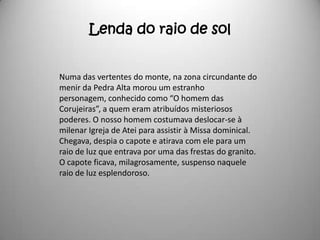 Lenda do raio de sol


Numa das vertentes do monte, na zona circundante do
menir da Pedra Alta morou um estranho
personagem, conhecido como “O homem das
Corujeiras”, a quem eram atribuídos misteriosos
poderes. O nosso homem costumava deslocar-se à
milenar Igreja de Atei para assistir à Missa dominical.
Chegava, despia o capote e atirava com ele para um
raio de luz que entrava por uma das frestas do granito.
O capote ficava, milagrosamente, suspenso naquele
raio de luz esplendoroso.
 