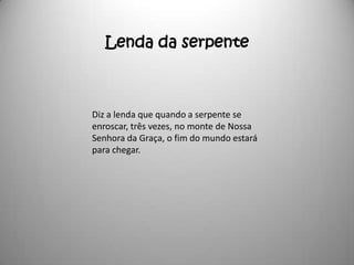 Lenda da serpente



Diz a lenda que quando a serpente se
enroscar, três vezes, no monte de Nossa
Senhora da Graça, o fim do mundo estará
para chegar.
 