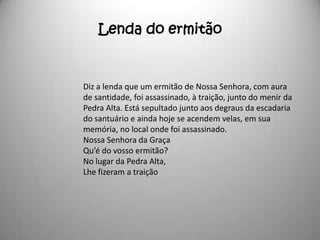 Lenda do ermitão


Diz a lenda que um ermitão de Nossa Senhora, com aura
de santidade, foi assassinado, à traição, junto do menir da
Pedra Alta. Está sepultado junto aos degraus da escadaria
do santuário e ainda hoje se acendem velas, em sua
memória, no local onde foi assassinado.
Nossa Senhora da Graça
Qu’é do vosso ermitão?
No lugar da Pedra Alta,
Lhe fizeram a traição
 