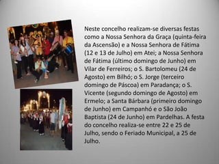 Neste concelho realizam-se diversas festas
como a Nossa Senhora da Graça (quinta-feira
da Ascensão) e a Nossa Senhora de Fátima
(12 e 13 de Julho) em Atei; a Nossa Senhora
de Fátima (último domingo de Junho) em
Vilar de Ferreiros; o S. Bartolomeu (24 de
Agosto) em Bilhó; o S. Jorge (terceiro
domingo de Páscoa) em Paradança; o S.
Vicente (segundo domingo de Agosto) em
Ermelo; a Santa Bárbara (primeiro domingo
de Junho) em Campanhó e o São João
Baptista (24 de Junho) em Pardelhas. A festa
do concelho realiza-se entre 22 e 25 de
Julho, sendo o Feriado Municipal, a 25 de
Julho.
 