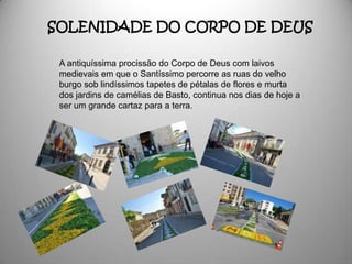 SOLENIDADE DO CORPO DE DEUS

 A antiquíssima procissão do Corpo de Deus com laivos
 medievais em que o Santíssimo percorre as ruas do velho
 burgo sob lindíssimos tapetes de pétalas de flores e murta
 dos jardins de camélias de Basto, continua nos dias de hoje a
 ser um grande cartaz para a terra.
 