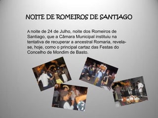 NOITE DE ROMEIROS DE SANTIAGO

A noite de 24 de Julho, noite dos Romeiros de
Santiago, que a Câmara Municipal instituiu na
tentativa de recuperar a ancestral Romaria, revela-
se, hoje, como o principal cartaz das Festas do
Concelho de Mondim de Basto.
 