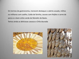Em termos de gastronomia, merecem destaque o cabrito assado, milhos
ou milharos com coelho, Caldo de farinha, couves com feijões e carne de
porco e o bom vinho verde de Mondim de Basto.
Temos ainda as deliciosas cavacas e Chila dourada
 