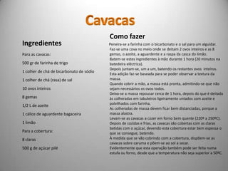 Como fazer
Ingredientes                              Peneira-se a farinha com o bicarbonato e o sal para um alguidar.
                                          Faz-se uma cova no meio onde se deitam 2 ovos inteiros e as 8
Para as cavacas:                          gemas, o azeite, a aguardente e a raspa da casca do limão.
                                          Batem-se estes ingredientes à mão durante 1 hora (20 minutos na
500 gr de farinha de trigo                batedeira eléctrica).
                                          Depois juntam-se, um a um, batendo os restantes ovos inteiros.
1 colher de chá de bicarbonato de sódio
                                          Esta adição faz-se baseada para se poder observar a textura da
1 colher de chá (rasa) de sal             massa.
                                          Quando cobrir a mão, a massa está pronta, admitindo-se que não
10 ovos inteiros                          sejam necessários os ovos todos.
                                          Deixa-se a massa repousar cerca de 1 hora, depois do que é deitada
8 gemas                                   às colheradas em tabuleiros ligeiramente untados com azeite e
                                          polvilhados com farinha.
1/2 L de azeite
                                          As colheradas de massa devem ficar bem distanciadas, porque a
1 cálice de aguardente bagaceira          massa alastra.
                                          Levam-se as cavacas a cozer em forno bem quente (220º a 250ºC).
1 limão                                   Depois de cozidas e frias, as cavacas são cobertas com as claras
                                          batidas com o açúcar, devendo esta cobertura estar bem espessa o
Para a cobertura:                         que se consegue, batendo.
8 claras                                  À medida que se vão cobrindo com a cobertura, dispõem-se as
                                          cavacas sobre caruma e põem-se ao sol a secar.
500 g de açúcar pilé                      Evidentemente que esta operação também pode ser feita numa
                                          estufa ou forno, desde que a temperatura não seja superior a 50ºC.
 