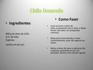 • Como Fazer
• Ingredientes
                         •   Leve ao lume o doce de
                             chila, juntamente com o leite, e deixe
                             ferver, até obter um preparado
                             cremoso.
600 g de doce de chila
0,5 l de leite           •   Baixe para lume brando e mexa
8 gemas                      continuamente, para não agarrar ao
                             tacho.
canela em pó q.b.
                         •   Retire o doce do lume e adicione-lhe
                             as gemas, passando-as por um
                             passador. Decore com canela a gosto.
 