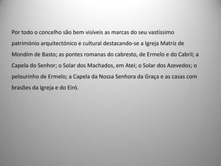 Por todo o concelho são bem visíveis as marcas do seu vastíssimo
património arquitectónico e cultural destacando-se a Igreja Matriz de
Mondim de Basto; as pontes romanas do cabresto, de Ermelo e do Cabril; a
Capela do Senhor; o Solar dos Machados, em Atei; o Solar dos Azevedos; o
pelourinho de Ermelo; a Capela da Nossa Senhora da Graça e as casas com
brasões da Igreja e do Eiró.
 
