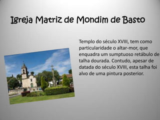 Igreja Matriz de Mondim de Basto

                Templo do século XVIII, tem como
                particularidade o altar-mor, que
                enquadra um sumptuoso retábulo de
                talha dourada. Contudo, apesar de
                datada do século XVIII, esta talha foi
                alvo de uma pintura posterior.
 