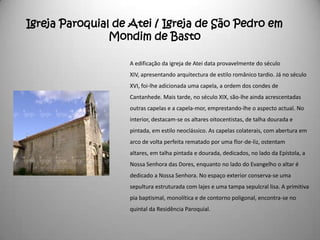 Igreja Paroquial de Atei / Igreja de São Pedro em
                Mondim de Basto

                   A edificação da igreja de Atei data provavelmente do século
                   XIV, apresentando arquitectura de estilo românico tardio. Já no século
                   XVI, foi-lhe adicionada uma capela, a ordem dos condes de
                   Cantanhede. Mais tarde, no século XIX, são-lhe ainda acrescentadas
                   outras capelas e a capela-mor, emprestando-lhe o aspecto actual. No
                   interior, destacam-se os altares oitocentistas, de talha dourada e
                   pintada, em estilo neoclássico. As capelas colaterais, com abertura em
                   arco de volta perfeita rematado por uma flor-de-liz, ostentam
                   altares, em talha pintada e dourada, dedicados, no lado da Epístola, a
                   Nossa Senhora das Dores, enquanto no lado do Evangelho o altar é
                   dedicado a Nossa Senhora. No espaço exterior conserva-se uma
                   sepultura estruturada com lajes e uma tampa sepulcral lisa. A primitiva
                   pia baptismal, monolítica e de contorno poligonal, encontra-se no
                   quintal da Residência Paroquial.
 