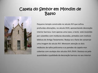 Capela do Senhor em Mondim de
            Basto

        Pequeno templo construído no século XVI que sofreu
        profundas alterações, no século XVIII, apresentando decoração
        interior barroca. Com apenas uma nave, o tecto está revestido
        por caixotões com molduras douradas, pintados com motivos
        bíblicos do Antigo Testamento. Realça-se o facto de conservar
        uma imagem do século XVI. Merecem atenção os dois
        retábulos de talha polícroma e as paredes da capela-mor
        cobertas com azulejos dos séculos XVII /XVIII. Destaca-se pela
        quantidade e qualidade da decoração barroca no seu interior.
 