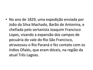 • No ano de 1829, uma expedição enviada por
  João da Silva Machado, Barão de Antonina, e
  chefiada pelo sertanista Joaquim Francisco
  Lopes, visando a expansão dos campos de
  pecuária do vale do Rio São Francisco,
  atravessou o Rio Paraná e fez contato com os
  índios Ofaiés, que eram dóceis, na região da
  atual Três Lagoas.
 