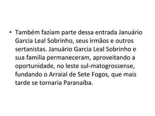 • Também faziam parte dessa entrada Januário
  Garcia Leal Sobrinho, seus irmãos e outros
  sertanistas. Januário Garcia Leal Sobrinho e
  sua família permaneceram, aproveitando a
  oportunidade, no leste sul-matogrossense,
  fundando o Arraial de Sete Fogos, que mais
  tarde se tornaria Paranaíba.
 