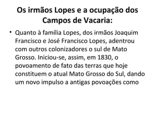 Os irmãos Lopes e a ocupação dos
         Campos de Vacaria:
• Quanto à família Lopes, dos irmãos Joaquim
  Francisco e José Francisco Lopes, adentrou
  com outros colonizadores o sul de Mato
  Grosso. Iniciou-se, assim, em 1830, o
  povoamento de fato das terras que hoje
  constituem o atual Mato Grosso do Sul, dando
  um novo impulso a antigas povoações como
 