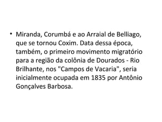 • Miranda, Corumbá e ao Arraial de Belliago,
  que se tornou Coxim. Data dessa época,
  também, o primeiro movimento migratório
  para a região da colônia de Dourados - Rio
  Brilhante, nos "Campos de Vacaria", seria
  inicialmente ocupada em 1835 por Antônio
  Gonçalves Barbosa.
 