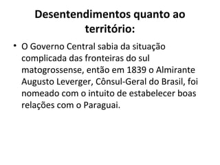 Desentendimentos quanto ao
             território:
• O Governo Central sabia da situação
  complicada das fronteiras do sul
  matogrossense, então em 1839 o Almirante
  Augusto Leverger, Cônsul-Geral do Brasil, foi
  nomeado com o intuito de estabelecer boas
  relações com o Paraguai.
 