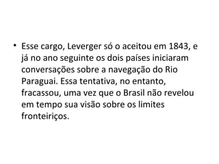 • Esse cargo, Leverger só o aceitou em 1843, e
  já no ano seguinte os dois países iniciaram
  conversações sobre a navegação do Rio
  Paraguai. Essa tentativa, no entanto,
  fracassou, uma vez que o Brasil não revelou
  em tempo sua visão sobre os limites
  fronteiriços.
 
