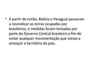 • A partir de então, Bolívia e Paraguai passaram
  a reivindicar as terras ocupadas por
  brasileiros, e medidas foram tomadas por
  parte do Governo Central brasileiro a fim de
  evitar qualquer movimentação que viesse a
  ameaçar o território do país.
 