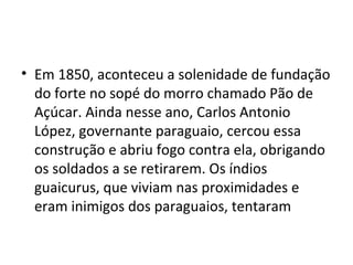 • Em 1850, aconteceu a solenidade de fundação
  do forte no sopé do morro chamado Pão de
  Açúcar. Ainda nesse ano, Carlos Antonio
  López, governante paraguaio, cercou essa
  construção e abriu fogo contra ela, obrigando
  os soldados a se retirarem. Os índios
  guaicurus, que viviam nas proximidades e
  eram inimigos dos paraguaios, tentaram
 