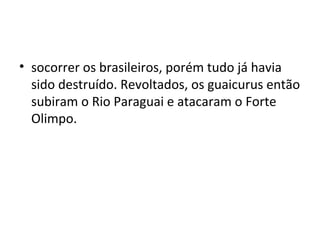 • socorrer os brasileiros, porém tudo já havia
  sido destruído. Revoltados, os guaicurus então
  subiram o Rio Paraguai e atacaram o Forte
  Olimpo.
 