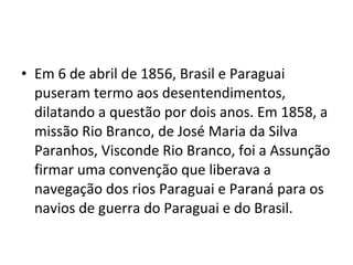 • Em 6 de abril de 1856, Brasil e Paraguai
  puseram termo aos desentendimentos,
  dilatando a questão por dois anos. Em 1858, a
  missão Rio Branco, de José Maria da Silva
  Paranhos, Visconde Rio Branco, foi a Assunção
  firmar uma convenção que liberava a
  navegação dos rios Paraguai e Paraná para os
  navios de guerra do Paraguai e do Brasil.
 
