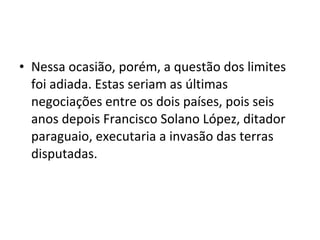 • Nessa ocasião, porém, a questão dos limites
  foi adiada. Estas seriam as últimas
  negociações entre os dois países, pois seis
  anos depois Francisco Solano López, ditador
  paraguaio, executaria a invasão das terras
  disputadas.
 