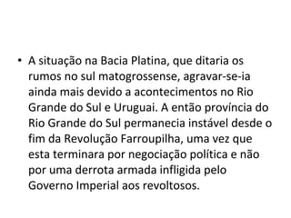 • A situação na Bacia Platina, que ditaria os
  rumos no sul matogrossense, agravar-se-ia
  ainda mais devido a acontecimentos no Rio
  Grande do Sul e Uruguai. A então província do
  Rio Grande do Sul permanecia instável desde o
  fim da Revolução Farroupilha, uma vez que
  esta terminara por negociação política e não
  por uma derrota armada infligida pelo
  Governo Imperial aos revoltosos.
 