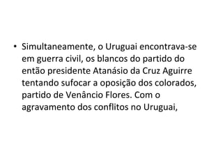 • Simultaneamente, o Uruguai encontrava-se
  em guerra civil, os blancos do partido do
  então presidente Atanásio da Cruz Aguirre
  tentando sufocar a oposição dos colorados,
  partido de Venâncio Flores. Com o
  agravamento dos conflitos no Uruguai,
 