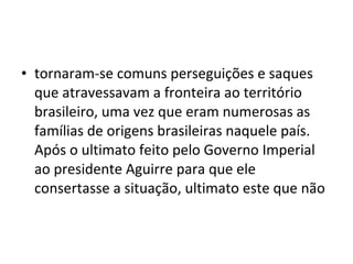 • tornaram-se comuns perseguições e saques
  que atravessavam a fronteira ao território
  brasileiro, uma vez que eram numerosas as
  famílias de origens brasileiras naquele país.
  Após o ultimato feito pelo Governo Imperial
  ao presidente Aguirre para que ele
  consertasse a situação, ultimato este que não
 