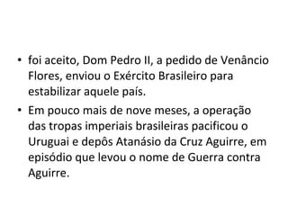 • foi aceito, Dom Pedro II, a pedido de Venâncio
  Flores, enviou o Exército Brasileiro para
  estabilizar aquele país.
• Em pouco mais de nove meses, a operação
  das tropas imperiais brasileiras pacificou o
  Uruguai e depôs Atanásio da Cruz Aguirre, em
  episódio que levou o nome de Guerra contra
  Aguirre.
 