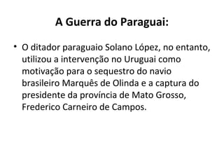 A Guerra do Paraguai:
• O ditador paraguaio Solano López, no entanto,
  utilizou a intervenção no Uruguai como
  motivação para o sequestro do navio
  brasileiro Marquês de Olinda e a captura do
  presidente da província de Mato Grosso,
  Frederico Carneiro de Campos.
 
