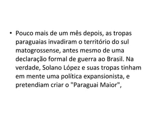 • Pouco mais de um mês depois, as tropas
  paraguaias invadiram o território do sul
  matogrossense, antes mesmo de uma
  declaração formal de guerra ao Brasil. Na
  verdade, Solano López e suas tropas tinham
  em mente uma política expansionista, e
  pretendiam criar o "Paraguai Maior",
 