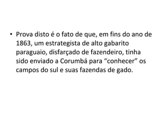 • Prova disto é o fato de que, em fins do ano de
  1863, um estrategista de alto gabarito
  paraguaio, disfarçado de fazendeiro, tinha
  sido enviado a Corumbá para “conhecer” os
  campos do sul e suas fazendas de gado.
 