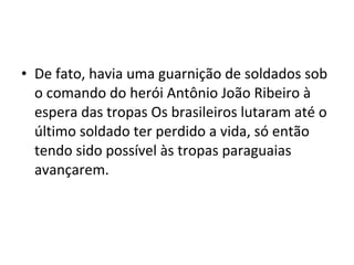 • De fato, havia uma guarnição de soldados sob
  o comando do herói Antônio João Ribeiro à
  espera das tropas Os brasileiros lutaram até o
  último soldado ter perdido a vida, só então
  tendo sido possível às tropas paraguaias
  avançarem.
 