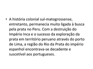 • A história colonial sul-matogrossense,
  entretanto, permanecia muito ligada à busca
  pela prata no Peru. Com a destruição do
  Império Inca e o sucesso da exploração da
  prata em território peruano através do porto
  de Lima, a região do Rio da Prata do império
  espanhol encontrava-se decadente e
  suscetível aos portugueses.
 