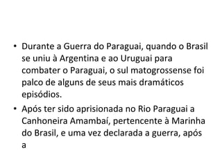 • Durante a Guerra do Paraguai, quando o Brasil
  se uniu à Argentina e ao Uruguai para
  combater o Paraguai, o sul matogrossense foi
  palco de alguns de seus mais dramáticos
  episódios.
• Após ter sido aprisionada no Rio Paraguai a
  Canhoneira Amambaí, pertencente à Marinha
  do Brasil, e uma vez declarada a guerra, após
  a
 
